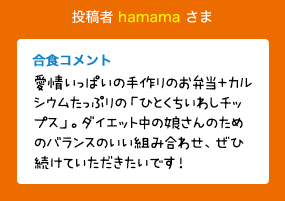 投稿者 hamama さま 合食コメント:愛情いっぱいの手作りのお弁当＋カルシウムたっぷりの「ひとくちいわしチップス」。ダイエット中の娘さんのためのバランスのいい組み合わせ、ぜひ続けていただきたいです！